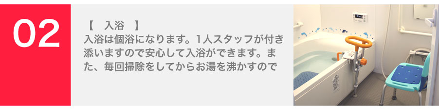 入浴は個浴になります。1人スタッフが付き添いますので安心して入浴ができます。また、毎回掃除をしてからお湯を沸かすので清潔にご利用いただけます。